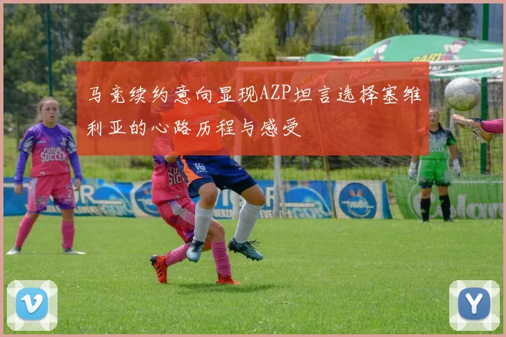 马竞续约意向显现AZP坦言选择塞维利亚的心路历程与感受