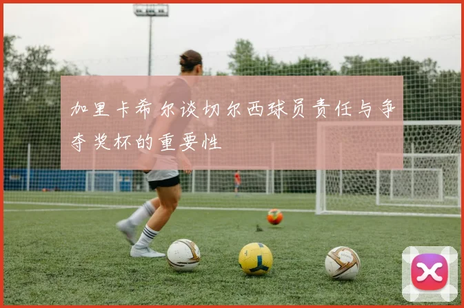 加里卡希尔谈切尔西球员责任与争夺奖杯的重要性