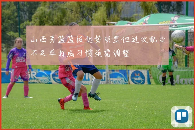 山西男篮篮板优势明显但进攻配合不足单打成习惯亟需调整