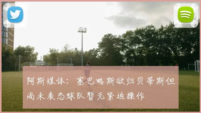 阿斯媒体：塞巴略斯欲归贝蒂斯但尚未表态球队暂无紧迫操作