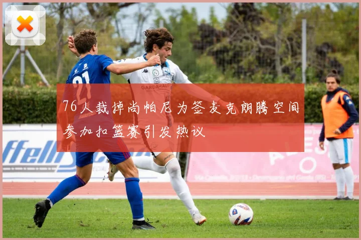 76人裁掉尚帕尼为签麦克朗腾空间参加扣篮赛引发热议