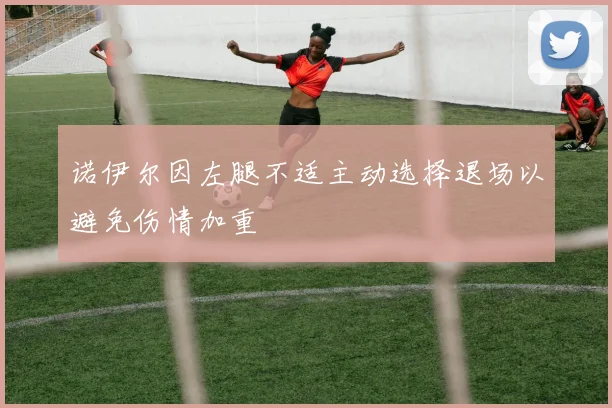 诺伊尔因左腿不适主动选择退场以避免伤情加重