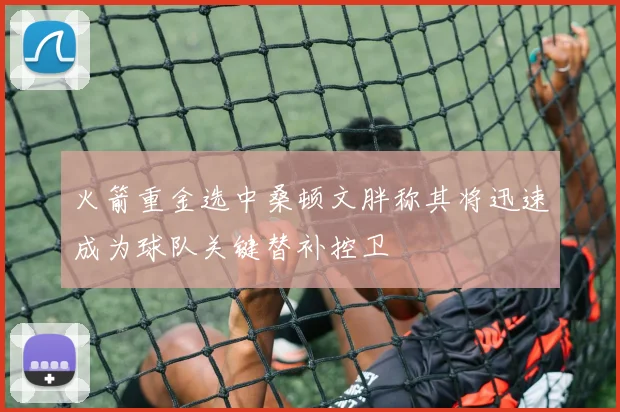 火箭重金选中桑顿文胖称其将迅速成为球队关键替补控卫