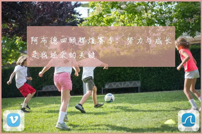 阿布德回顾辉煌赛季：努力与成长是我逆袭的关键