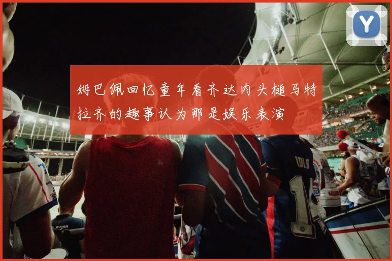 姆巴佩回忆童年看齐达内头槌马特拉齐的趣事认为那是娱乐表演