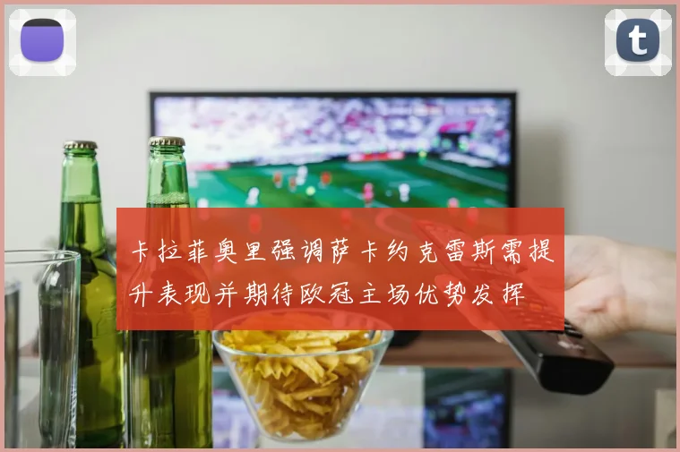 卡拉菲奥里强调萨卡约克雷斯需提升表现并期待欧冠主场优势发挥