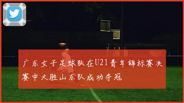 广东女子足球队在U21青年锦标赛决赛中大胜山东队成功夺冠
