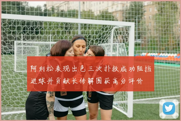 阿利松表现出色三次扑救成功阻挡进球并贡献长传解围获高分评价