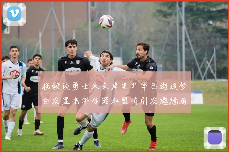 杨毅谈勇士未来库里年华已逝追梦白发显老字母若加盟将引发尴尬局面